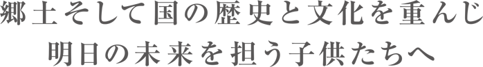 郷土そして国の歴史と文化を重んじ明日の未来を担う子供たちへ